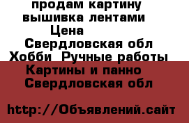 продам картину - вышивка лентами  › Цена ­ 2 000 - Свердловская обл. Хобби. Ручные работы » Картины и панно   . Свердловская обл.